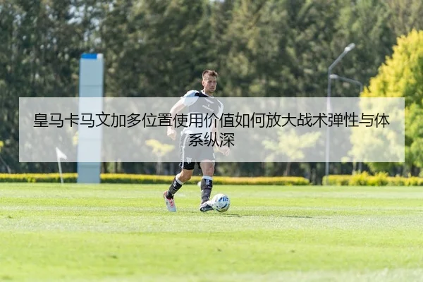 皇马卡马文加多位置使用价值如何放大战术弹性与体系纵深