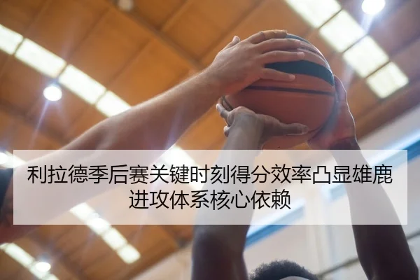利拉德季后赛关键时刻得分效率凸显雄鹿进攻体系核心依赖