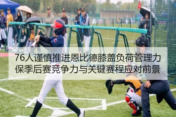 76人谨慎推进恩比德膝盖负荷管理力保季后赛竞争力与关键赛程应对前景