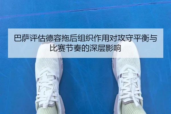 巴萨评估德容拖后组织作用对攻守平衡与比赛节奏的深层影响