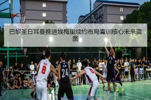 巴黎圣日耳曼推进埃梅里续约布局青训核心未来蓝图