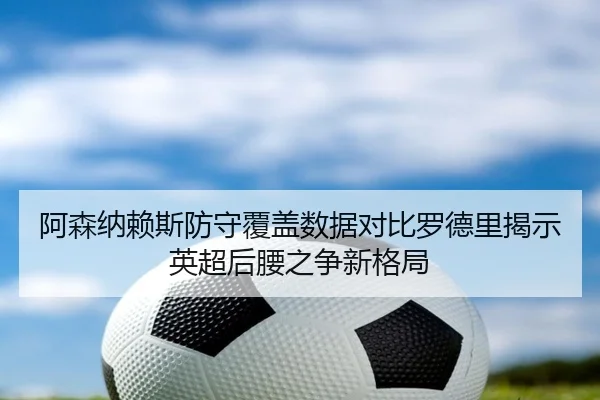 阿森纳赖斯防守覆盖数据对比罗德里揭示英超后腰之争新格局