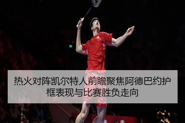 热火对阵凯尔特人前瞻聚焦阿德巴约护框表现与比赛胜负走向