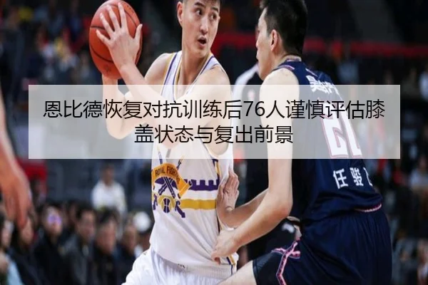 恩比德恢复对抗训练后76人谨慎评估膝盖状态与复出前景