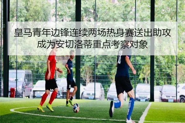 皇马青年边锋连续两场热身赛送出助攻成为安切洛蒂重点考察对象
